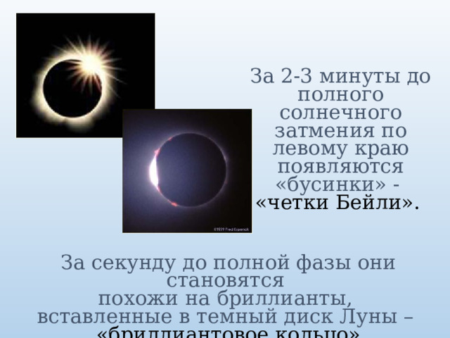 За 2-3 минуты до полного солнечного затмения по левому краю появляются «бусинки» -  «четки Бейли».  За секунду до полной фазы они становятся  похожи на бриллианты,  вставленные в темный диск Луны –  «бриллиантовое кольцо»  