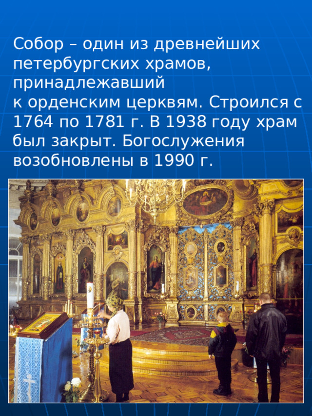 Собор – один из древнейших петербургских храмов, принадлежавший к орденским церквям. Строился с 1764 по 1781 г. В 1938 году храм был закрыт. Богослужения возобновлены в 1990 г. 