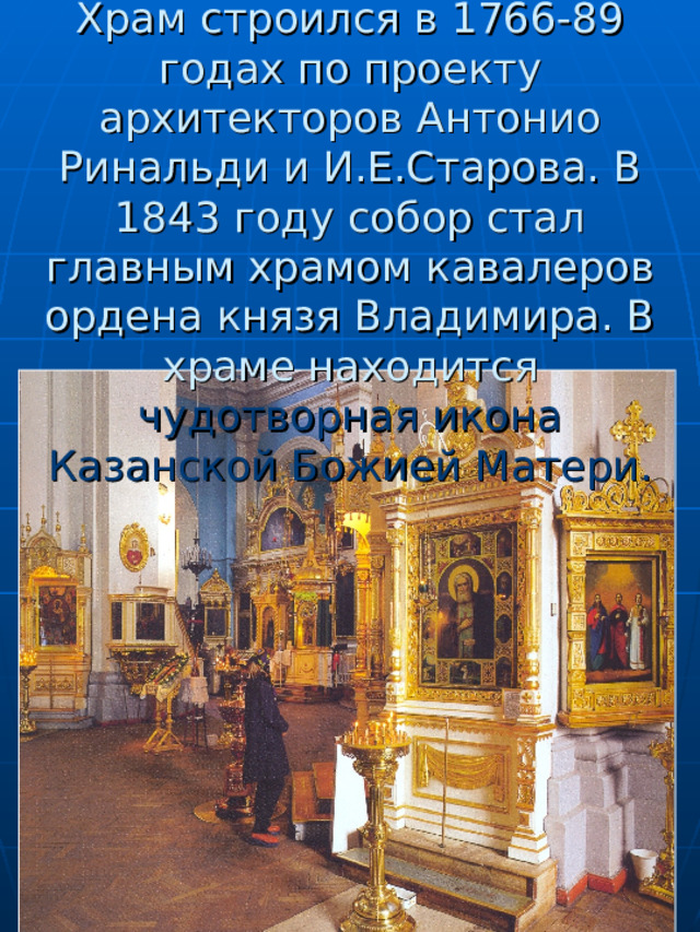      Храм строился в 1766-89 годах по проекту архитекторов Антонио Ринальди и И.Е.Старова. В 1843 году собор стал главным храмом кавалеров ордена князя Владимира. В храме находится чудотворная икона Казанской Божией Матери. 