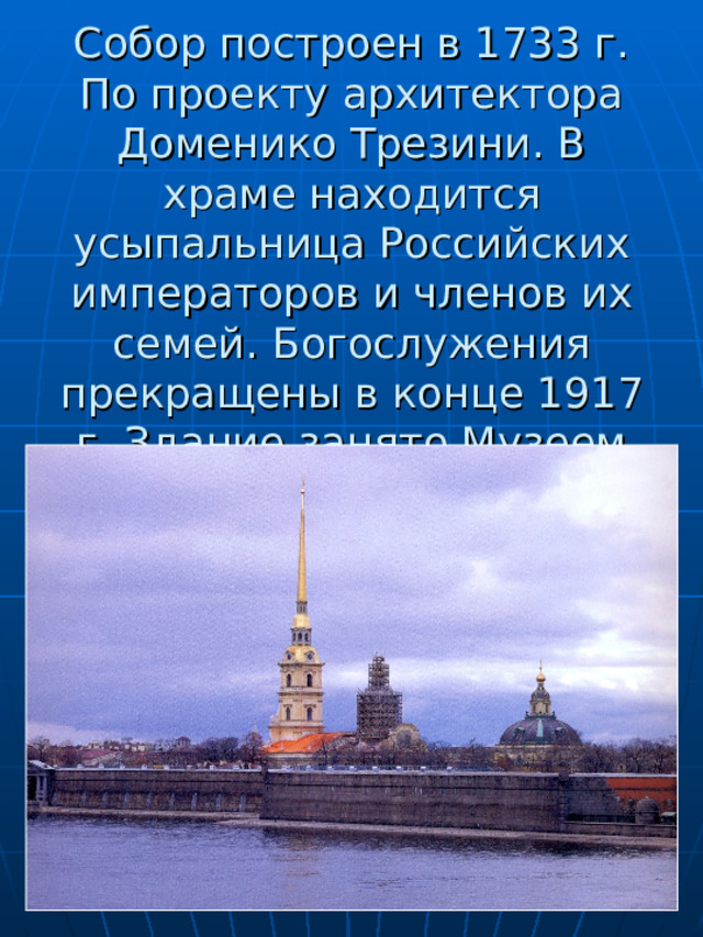       Собор построен в 1733 г. По проекту архитектора Доменико Трезини. В храме находится усыпальница Российских императоров и членов их семей. Богослужения прекращены в конце 1917 г. Здание занято Музеем истории Ленинграда. 