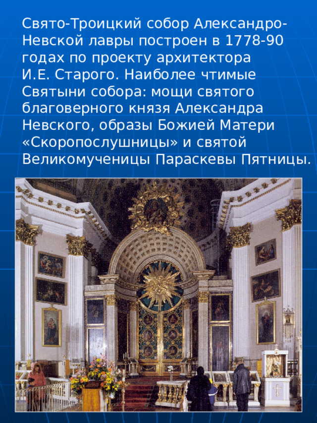 Свято-Троицкий собор Александро- Невской лавры построен в 1778-90 годах по проекту архитектора И.Е. Старого. Наиболее чтимые Святыни собора: мощи святого благоверного князя Александра Невского, образы Божией Матери «Скоропослушницы» и святой Великомученицы Параскевы Пятницы. 