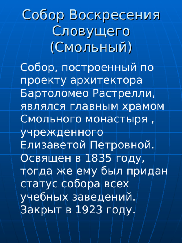 Собор Воскресения Словущего (Смольный) Собор, построенный по проекту архитектора Бартоломео Растрелли, являлся главным храмом Смольного монастыря , учрежденного Елизаветой Петровной. Освящен в 1835 году, тогда же ему был придан статус собора всех учебных заведений. Закрыт в 1923 году. 