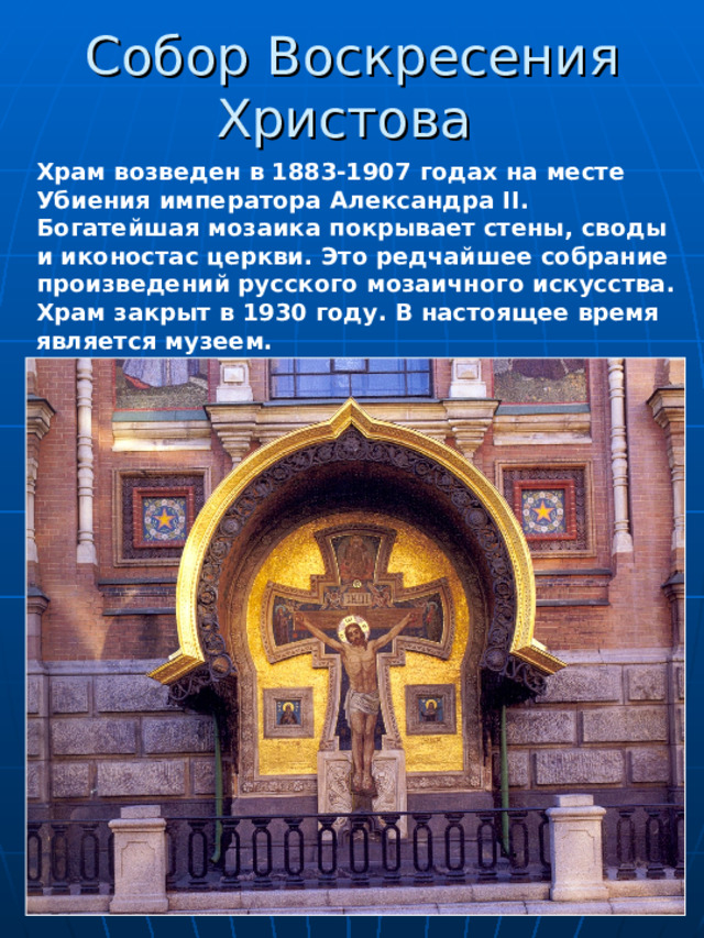 Собор Воскресения Христова   Храм возведен в 1883-1907 годах на месте Убиения императора Александра II . Богатейшая мозаика покрывает стены, своды и иконостас церкви. Это редчайшее собрание произведений русского мозаичного искусства. Храм закрыт в 1930 году. В настоящее время является музеем. 