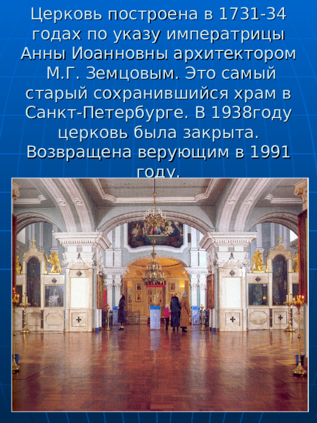     Церковь построена в 1731-34 годах по указу императрицы Анны Иоанновны архитектором  М.Г. Земцовым. Это самый старый сохранившийся храм в Санкт-Петербурге. В 1938году церковь была закрыта. Возвращена верующим в 1991 году. 