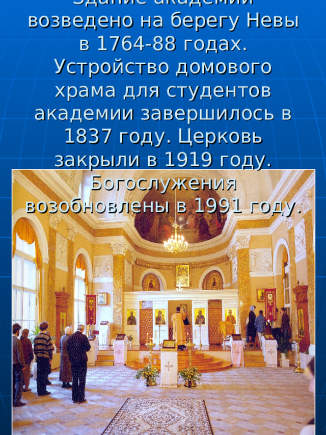     Здание академии возведено на берегу Невы в 1764-88 годах. Устройство домового храма для студентов академии завершилось в 1837 году. Церковь закрыли в 1919 году. Богослужения возобновлены в 1991 году. 