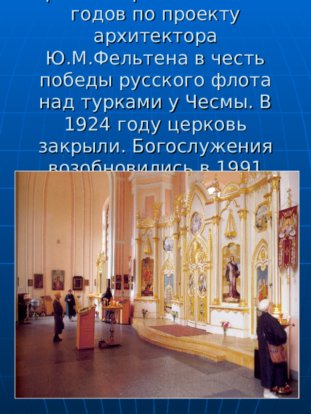     Храм построен в 1777-80 годов по проекту архитектора Ю.М.Фельтена в честь победы русского флота над турками у Чесмы. В 1924 году церковь закрыли. Богослужения возобновились в 1991 году. 