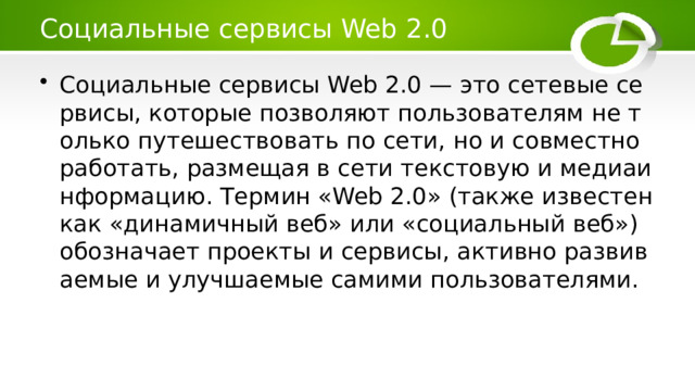 Социальные сервисы Web 2.0 Социальные сервисы Web 2.0 — это сетевые сервисы, которые позволяют пользователям не только путешествовать по сети, но и совместно работать, размещая в сети текстовую и медиаинформацию. Термин «Web 2.0» (также известен как «динамичный веб» или «социальный веб») обозначает проекты и сервисы, активно развиваемые и улучшаемые самими пользователями. 