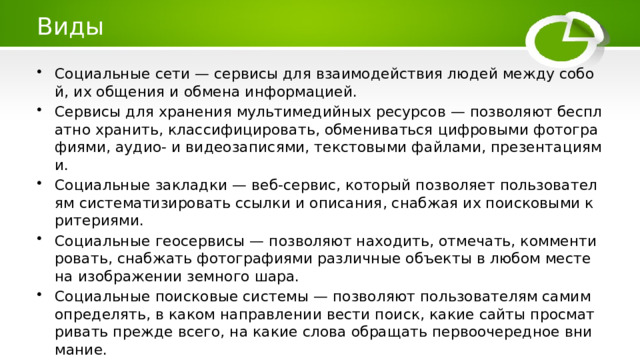 Виды Социальные сети — сервисы для взаимодействия людей между собой, их общения и обмена информацией. Сервисы для хранения мультимедийных ресурсов — позволяют бесплатно хранить, классифицировать, обмениваться цифровыми фотографиями, аудио- и видеозаписями, текстовыми файлами, презентациями. Социальные закладки — веб-сервис, который позволяет пользователям систематизировать ссылки и описания, снабжая их поисковыми критериями. Социальные геосервисы — позволяют находить, отмечать, комментировать, снабжать фотографиями различные объекты в любом месте на изображении земного шара. Социальные поисковые системы — позволяют пользователям самим определять, в каком направлении вести поиск, какие сайты просматривать прежде всего, на какие слова обращать первоочередное внимание. 