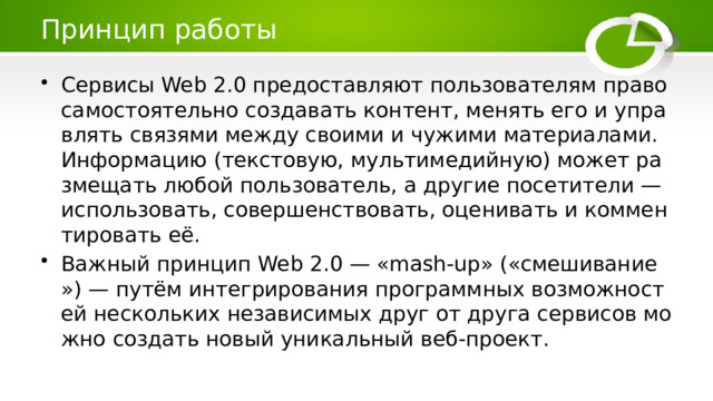 Принцип работы Сервисы Web 2.0 предоставляют пользователям право самостоятельно создавать контент, менять его и управлять связями между своими и чужими материалами. Информацию (текстовую, мультимедийную) может размещать любой пользователь, а другие посетители — использовать, совершенствовать, оценивать и комментировать её. Важный принцип Web 2.0 — «mash-up» («смешивание») — путём интегрирования программных возможностей нескольких независимых друг от друга сервисов можно создать новый уникальный веб-проект. 