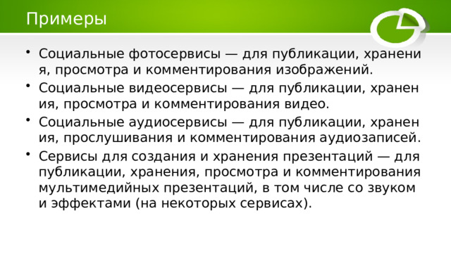 Примеры Социальные фотосервисы — для публикации, хранения, просмотра и комментирования изображений. Социальные видеосервисы — для публикации, хранения, просмотра и комментирования видео. Социальные аудиосервисы — для публикации, хранения, прослушивания и комментирования аудиозаписей. Сервисы для создания и хранения презентаций — для публикации, хранения, просмотра и комментирования мультимедийных презентаций, в том числе со звуком и эффектами (на некоторых сервисах). 