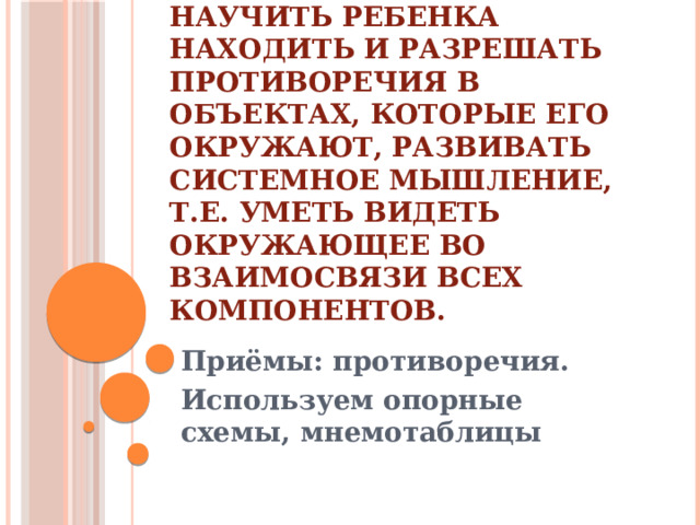 Этапы работы   Цель первого этапа: научить ребенка находить и разрешать противоречия в объектах, которые его окружают, развивать системное мышление, т.е. уметь видеть окружающее во взаимосвязи всех компонентов. Приёмы: противоречия. Используем опорные схемы, мнемотаблицы 