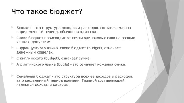 Что такое бюджет? Бюджет - это структура доходов и расходов, составляемая на определенный период, обычно на один год. Слово бюджет происходит от почти одинаковых слов на разных языках, допустим: С французского языка, слово бюджет (budget), означает денежный кошелек. С английского (budget), означает сумка. А с латинского языка (bugle) - это означает кожаная сумка. Семейный бюджет - это структура всех ее доходов и расходов, за определенный период времени. Главной составляющей являются доходы и расходы. 