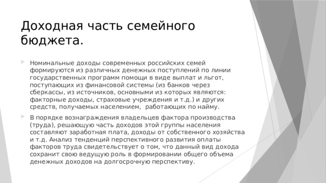 Доходная часть семейного бюджета. Номинальные доходы современных российских семей формируются из различных денежных поступлений по линии государственных программ помощи в виде выплат и льгот, поступающих из финансовой системы (из банков через сберкассы, из источников, основными из которых являются: факторные доходы, страховые учреждения и т.д.) и других средств, получаемых населением, работающих по найму. В порядке вознаграждения владельцев фактора производства (труда), решающую часть доходов этой группы населения составляют заработная плата, доходы от собственного хозяйства и т.д. Анализ тенденций перспективного развития оплаты факторов труда свидетельствует о том, что данный вид дохода сохранит свою ведущую роль в формировании общего объема денежных доходов на долгосрочную перспективу. 