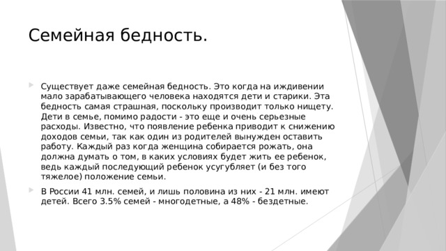 Семейная бедность. Существует даже семейная бедность. Это когда на иждивении мало зарабатывающего человека находятся дети и старики. Эта бедность самая страшная, поскольку производит только нищету. Дети в семье, помимо радости - это еще и очень серьезные расходы. Известно, что появление ребенка приводит к снижению доходов семьи, так как один из родителей вынужден оставить работу. Каждый раз когда женщина собирается рожать, она должна думать о том, в каких условиях будет жить ее ребенок, ведь каждый последующий ребенок усугубляет (и без того тяжелое) положение семьи. В России 41 млн. семей, и лишь половина из них - 21 млн. имеют детей. Всего 3.5% семей - многодетные, а 48% - бездетные. 