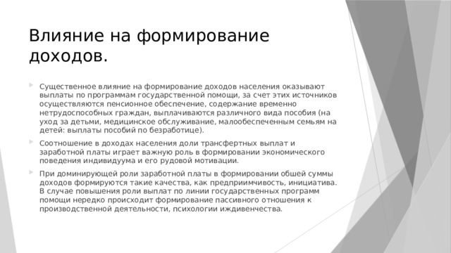 Влияние на формирование доходов. Существенное влияние на формирование доходов населения оказывают выплаты по программам государственной помощи, за счет этих источников осуществляются пенсионное обеспечение, содержание временно нетрудоспособных граждан, выплачиваются различного вида пособия (на уход за детьми, медицинское обслуживание, малообеспеченным семьям на детей: выплаты пособий по безработице). Соотношение в доходах населения доли трансфертных выплат и заработной платы играет важную роль в формировании экономического поведения индивидуума и его рудовой мотивации. При доминирующей роли заработной платы в формировании обшей суммы доходов формируются такие качества, как предприимчивость, инициатива. В случае повышения роли выплат по линии государственных программ помощи нередко происходит формирование пассивного отношения к производственной деятельности, психологии иждивенчества. 
