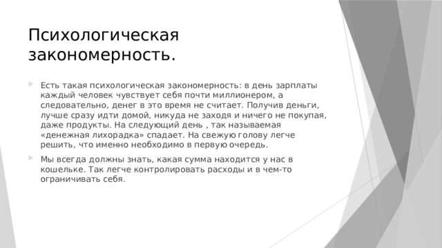 Психологическая закономерность. Есть такая психологическая закономерность: в день зарплаты каждый человек чувствует себя почти миллионером, а следовательно, денег в это время не считает. Получив деньги, лучше сразу идти домой, никуда не заходя и ничего не покупая, даже продукты. На следующий день , так называемая «денежная лихорадка» спадает. На свежую голову легче решить, что именно необходимо в первую очередь. Мы всегда должны знать, какая сумма находится у нас в кошельке. Так легче контролировать расходы и в чем-то ограничивать себя. 