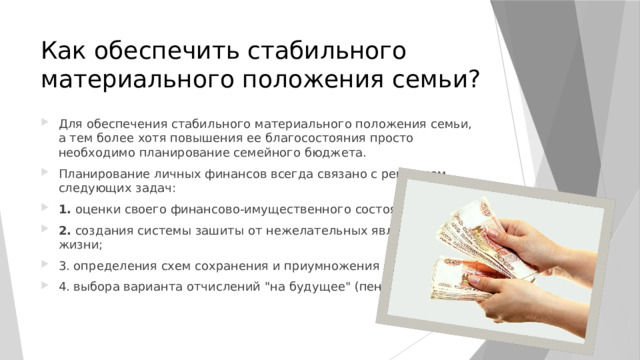 Как обеспечить стабильного материального положения семьи? Для обеспечения стабильного материального положения семьи, а тем более хотя повышения ее благосостояния просто необходимо планирование семейного бюджета. Планирование личных финансов всегда связано с решением следующих задач: 1. оценки своего финансово-имущественного состояния; 2. создания системы зашиты от нежелательных явлений в жизни; 3. определения схем сохранения и приумножения сбережений; 4. выбора варианта отчислений 