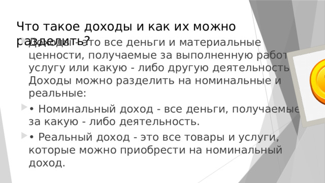 Что такое доходы и как их можно разделить? Доходы - это все деньги и материальные ценности, получаемые за выполненную работу, услугу или какую - либо другую деятельность. Доходы можно разделить на номинальные и реальные: • Номинальный доход - все деньги, получаемые за какую - либо деятельность. • Реальный доход - это все товары и услуги, которые можно приобрести на номинальный доход. 