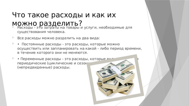 Что такое расходы и как их можно разделить? Расходы - это затраты на товары и услуги, необходимые для существования человека. Все расходы можно разделить на два вида: • Постоянные расходы - это расходы, которые можно осуществить или запланировать на какой - либо период времени, в течение которого они не меняются. • Переменные расходы - это расходы, которые включают в себя периодические (циклические и сезонные) и единовременные (непредвиденные) расходы. 