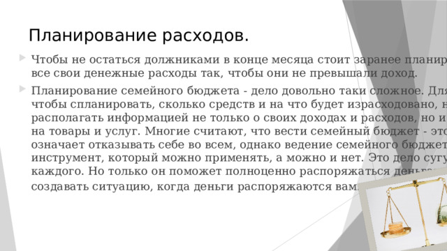 Планирование расходов. Чтобы не остаться должниками в конце месяца стоит заранее планировать все свои денежные расходы так, чтобы они не превышали доход. Планирование семейного бюджета - дело довольно таки сложное. Для того чтобы спланировать, сколько средств и на что будет израсходовано, надо располагать информацией не только о своих доходах и расходов, но и о ценах на товары и услуг. Многие считают, что вести семейный бюджет - это означает отказывать себе во всем, однако ведение семейного бюджета - это инструмент, который можно применять, а можно и нет. Это дело сугубо каждого. Но только он поможет полноценно распоряжаться деньгами, а не создавать ситуацию, когда деньги распоряжаются вами . 