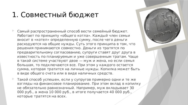 1. Совместный бюджет   Самый распространенный способ вести семейный бюджет. Работает по принципу «общего котла». Каждый член семьи вносит в «котел» определенную сумму, после чего деньги расходуются на общие нужды. Суть этого принципа в том, что решения принимаются совместно. Деньги из тратятся по предварительному согласованию, супруги ставят друг друга в известность по планируемым и уже совершенным тратам. Чаще в такой системе участвуют двое — муж и жена, но если семья большая, то подключаются все. При этом у каждого остается сумма, которая тратится на личные нужды. Копилка может быть в виде общего счета или в виде наличных средств. Такой способ успешен, если у супругов примерно одни и те же взгляды на финансовое планирование. При этом вклад в копилку не обязательно равнозначный. Например, муж вкладывает 30 000 руб., а жена 10 000 руб., в итоге получается 40 000 руб., которые тратятся на всех. 