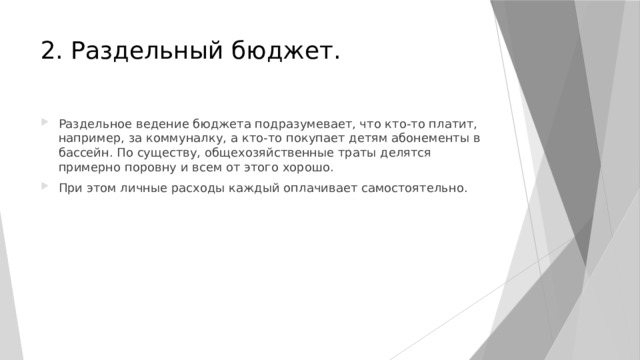 2. Раздельный бюджет. Раздельное ведение бюджета подразумевает, что кто-то платит, например, за коммуналку, а кто-то покупает детям абонементы в бассейн. По существу, общехозяйственные траты делятся примерно поровну и всем от этого хорошо. При этом личные расходы каждый оплачивает самостоятельно. 