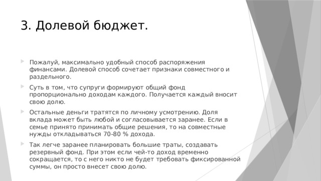 3. Долевой бюджет. Пожалуй, максимально удобный способ распоряжения финансами. Долевой способ сочетает признаки совместного и раздельного. Суть в том, что супруги формируют общий фонд пропорционально доходам каждого. Получается каждый вносит свою долю. Остальные деньги тратятся по личному усмотрению. Доля вклада может быть любой и согласовывается заранее. Если в семье принято принимать общие решения, то на совместные нужды откладываться 70-80 % дохода. Так легче заранее планировать большие траты, создавать резервный фонд. При этом если чей-то доход временно сокращается, то с него никто не будет требовать фиксированной суммы, он просто внесет свою долю. 