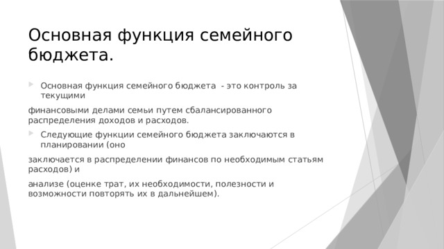 Основная функция семейного бюджета. Основная функция семейного бюджета - это контроль за текущими финансовыми делами семьи путем сбалансированного распределения доходов и расходов. Следующие функции семейного бюджета заключаются в планировании (оно заключается в распределении финансов по необходимым статьям расходов) и анализе (оценке трат, их необходимости, полезности и возможности повторять их в дальнейшем). 