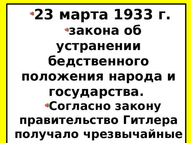 23 марта 1933 г. закона об устранении бедственного положения народа и государства. Согласно закону правительство Гитлера получало чрезвычайные полномочия и право издавать законодательные акты.  