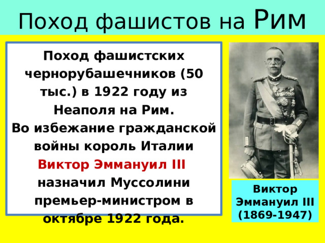 Поход фашистов на Рим Поход фашистских чернорубашечников (50 тыс.) в 1922 году из Неаполя на Рим. Во избежание гражданской войны король Италии Виктор Эммануил III назначил Муссолини премьер-министром в октябре 1922 года. Виктор Эммануил III (1869-1947) 