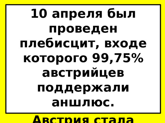 10 апреля был проведен плебисцит, входе которого 99,75% австрийцев поддержали аншлюс. Австрия стала первой страной, захваченной Гитлером. 