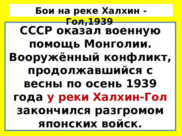 Бои на реке Халхин - Гол,1939 СССР оказал военную помощь Монголии. Вооружённый конфликт, продолжавшийся с весны по осень 1939 года у реки Халхин-Гол закончился разгромом японских войск. 