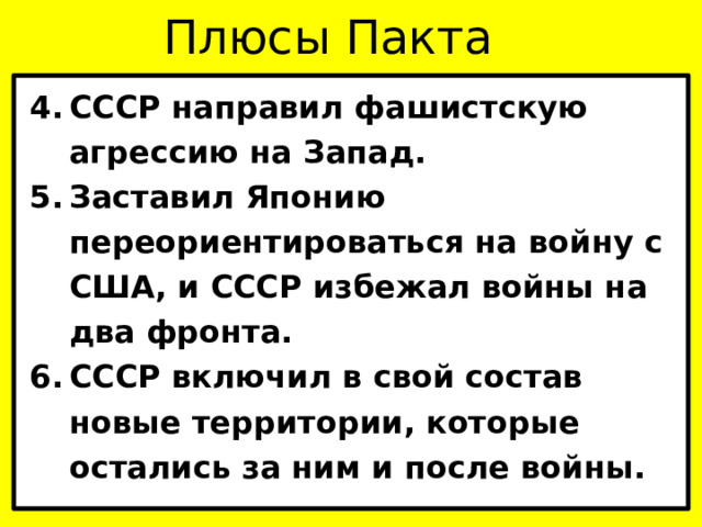 Плюсы Пакта СССР направил фашистскую агрессию на Запад. Заставил Японию переориентироваться на войну с США, и СССР избежал войны на два фронта. СССР включил в свой состав новые территории, которые остались за ним и после войны. 