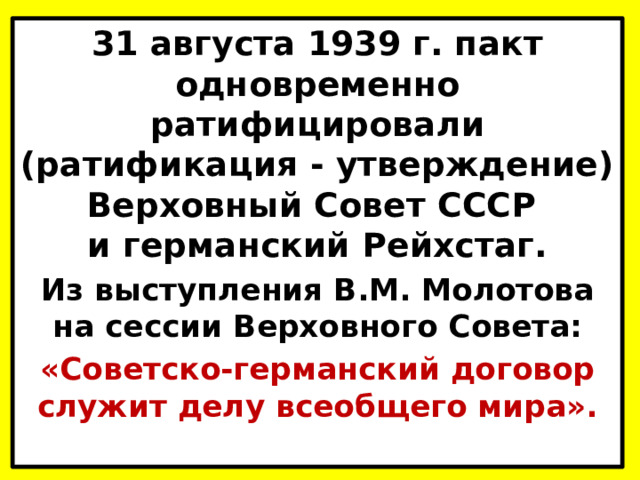 31 августа 1939 г. пакт одновременно ратифицировали (ратификация - утверждение) Верховный Совет СССР  и германский Рейхстаг. Из выступления В.М. Молотова  на сессии Верховного Совета: «Советско-германский договор  служит делу всеобщего мира».   