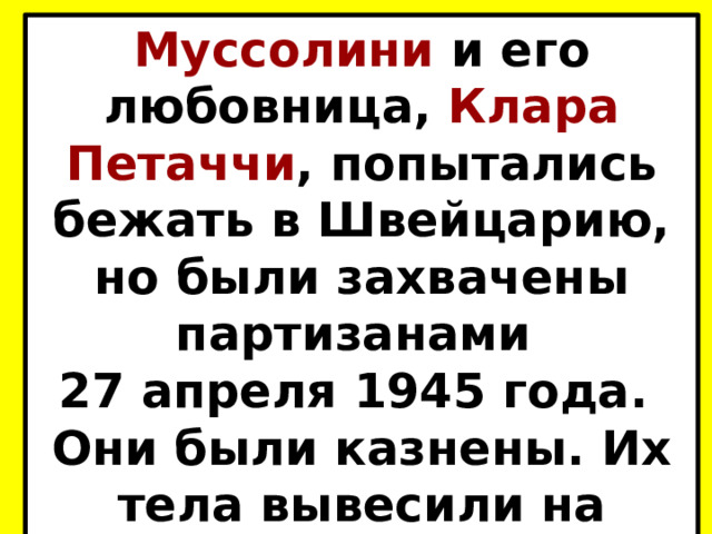Муссолини и его любовница, Клара Петаччи , попытались бежать в Швейцарию, но были захвачены партизанами 27 апреля 1945 года. Они были казнены. Их тела вывесили на площади в Милане. 