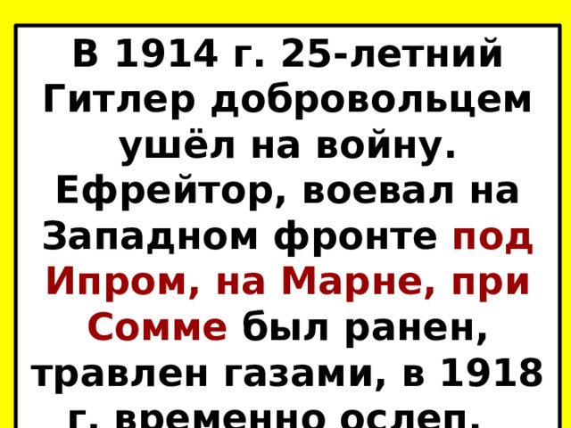 В 1914 г. 25-летний Гитлер добровольцем ушёл на войну. Ефрейтор, воевал на Западном фронте под Ипром, на Марне, при Сомме был ранен, травлен газами, в 1918 г. временно ослеп.  