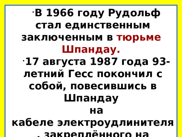 В 1966 году Рудольф стал единственным заключенным в тюрьме Шпандау. 17 августа 1987 года 93-летний Гесс покончил с собой, повесившись в Шпандау на кабеле электроудлинителя, закреплённого на оконной ручке.  