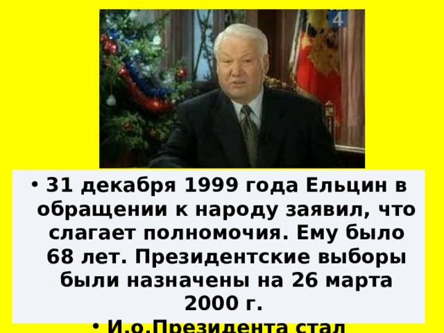 31 декабря 1999 года Ельцин в обращении к народу заявил, что слагает полномочия. Ему было 68 лет. Президентские выборы были назначены на 26 марта 2000 г. И.о.Президента стал Председатель  Правительства В.В.Путин 