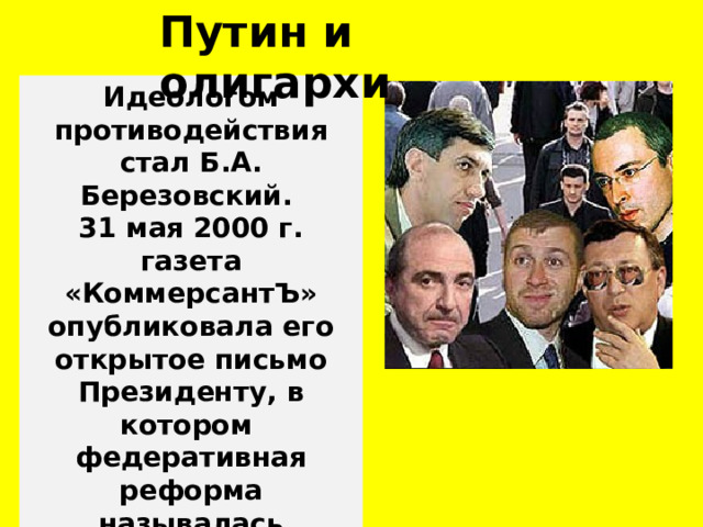 Путин и олигархи Идеологом противодействия стал Б.А. Березовский. 31 мая 2000 г. газета «КоммерсантЪ» опубликовала его открытое письмо Президенту, в котором федеративная реформа называлась антидемократической. 