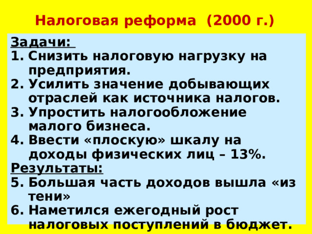 Налоговая реформа (2000 г.) Задачи: Снизить налоговую нагрузку на предприятия. Усилить значение добывающих отраслей как источника налогов. Упростить налогообложение малого бизнеса. Ввести «плоскую» шкалу на доходы физических лиц – 13%. Результаты: Большая часть доходов вышла «из тени» Наметился ежегодный рост налоговых поступлений в бюджет.  