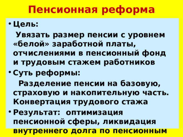 Пенсионная реформа Цель:  Увязать размер пенсии с уровнем «белой» заработной платы, отчислениями в пенсионный фонд и трудовым стажем работников Суть реформы:  Разделение пенсии на базовую, страховую и накопительную часть. Конвертация трудового стажа Результат: оптимизация пенсионной сферы, ликвидация внутреннего долга по пенсионным выплатам. 