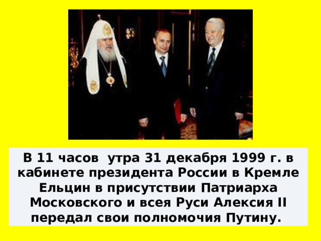 В 11 часов утра 31 декабря 1999 г. в кабинете президента России в Кремле Ельцин в присутствии Патриарха Московского и всея Руси Алексия II передал свои полномочия Путину. 