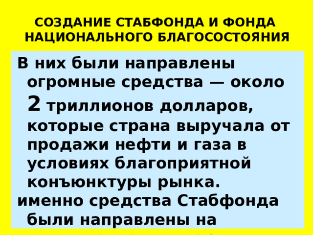 СОЗДАНИЕ СТАБФОНДА И ФОНДА НАЦИОНАЛЬНОГО БЛАГОСОСТОЯНИЯ В них были направлены огромные средства — около 2 триллионов долларов, которые страна выручала от продажи нефти и газа в условиях благоприятной конъюнктуры рынка. именно средства Стабфонда б ыли направлены на выполнение государством своих социальных обязательств. 