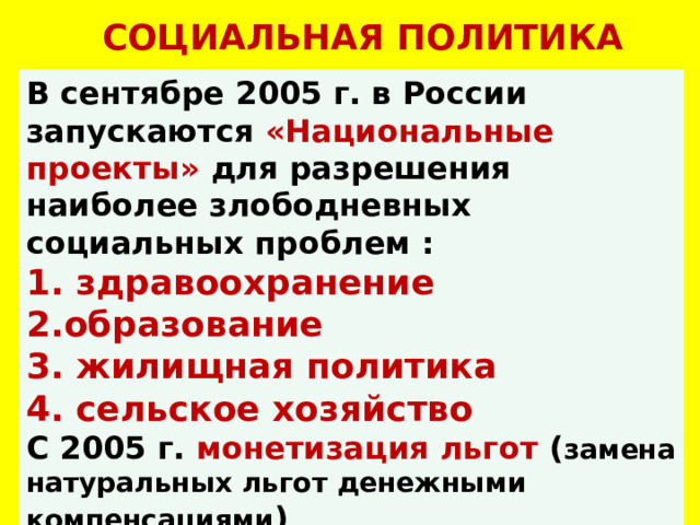 СОЦИАЛЬНАЯ ПОЛИТИКА В сентябре 2005 г. в России запускаются «Национальные проекты» для разрешения наиболее злободневных социальных проблем :  здравоохранение образование  жилищная политика  сельское хозяйство С 2005 г. монетизация льгот ( замена натуральных льгот денежными компенсациями ) 