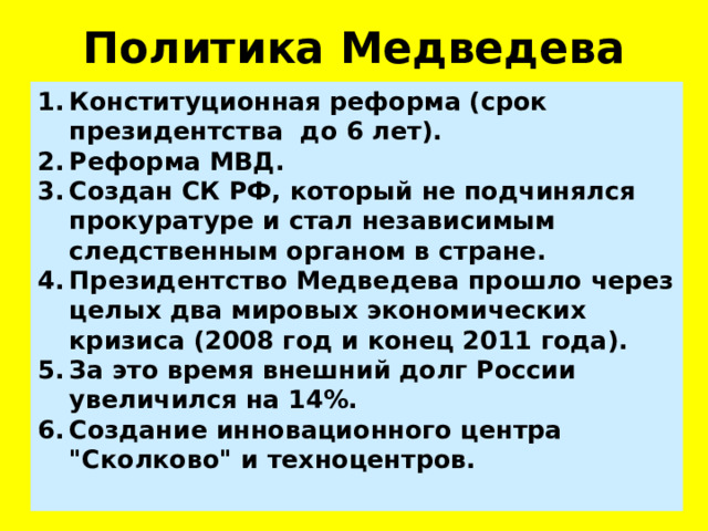 Политика Медведева Конституционная реформа (срок президентства до 6 лет). Реформа МВД.  Создан СК РФ, который не подчинялся прокуратуре и стал независимым следственным органом в стране. Президентство Медведева прошло через целых два мировых экономических кризиса (2008 год и конец 2011 года). За это время внешний долг России увеличился на 14%. Создание инновационного центра 