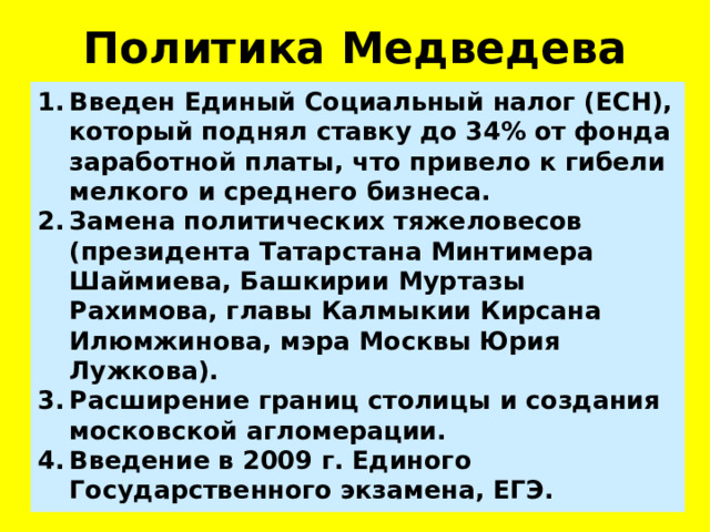 Политика Медведева Введен Единый Социальный налог (ЕСН), который поднял ставку до 34% от фонда заработной платы, что привело к гибели мелкого и среднего бизнеса. Замена политических тяжеловесов (президента Татарстана Минтимера Шаймиева, Башкирии Муртазы Рахимова, главы Калмыкии Кирсана Илюмжинова, мэра Москвы Юрия Лужкова). Расширение границ столицы и создания московской агломерации. Введение в 2009 г. Единого Государственного экзамена, ЕГЭ. 