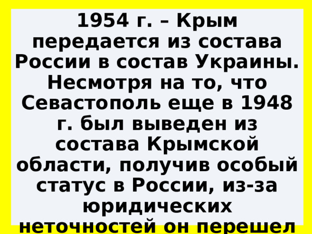 1954 г. – Крым передается из состава России в состав Украины. Несмотря на то, что Севастополь еще в 1948 г. был выведен из состава Крымской области, получив особый статус в России, из-за юридических неточностей он перешел к Украине вместе с Крымом. 