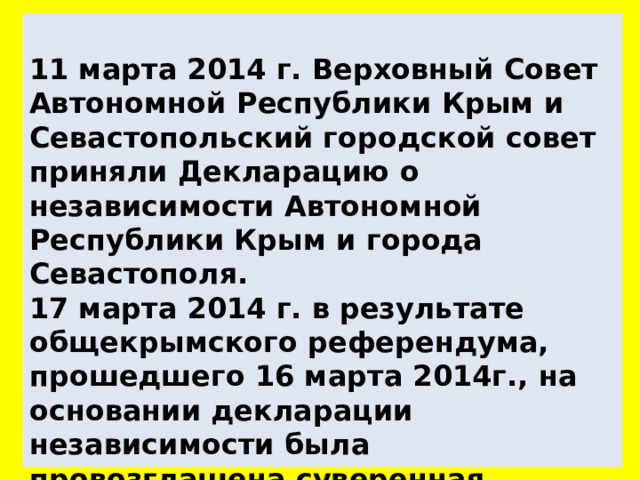  11 марта 2014 г. Верховный Совет Автономной Республики Крым и Севастопольский городской совет приняли Декларацию о независимости Автономной Республики Крым и города Севастополя.  17 марта 2014 г. в результате общекрымского референдума, прошедшего 16 марта 2014г., на основании декларации независимости была провозглашена суверенная Республика Крым, включающая город с особым статусом Севастополь. 