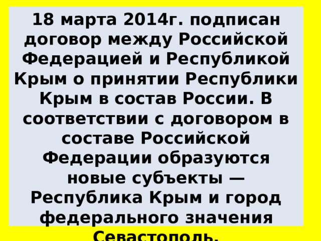 18 марта 2014г. подписан договор между Российской Федерацией и Республикой Крым о принятии Республики Крым в состав России. В соответствии с договором в составе Российской Федерации образуются новые субъекты — Республика Крым и город федерального значения Севастополь. 