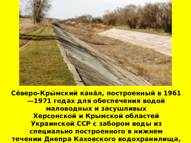 Се́веро-Кры́мский кана́л, построенный в 1961—1971 годах для обеспечения водой маловодных и засушливых  Херсонской и Крымской областей  Украинской ССР с забором воды из специально построенного в нижнем течении Днепра Каховского водохранилища, заполненного в 1955—1958 годах. 